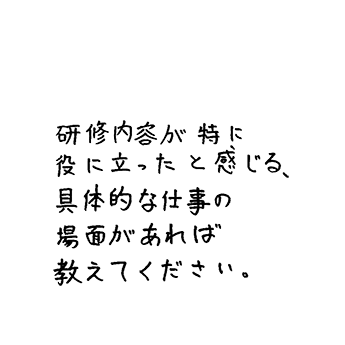 研修内容が特に役に立ったと感じる、具体的な仕事の場面があれば教えてください。