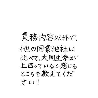 業務内容以外で、他の同業他社に比べて、大同生命が上回っていると感じるところを教えてください！