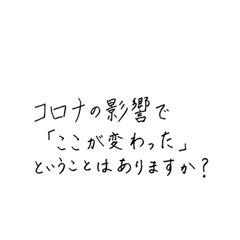 コロナの影響で「ここが変わった」ということはありますか?